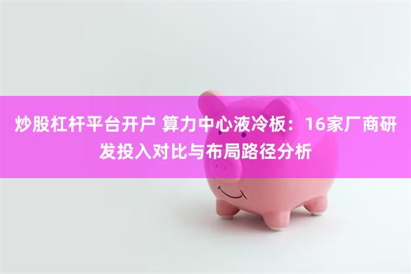 炒股杠杆平台开户 算力中心液冷板:16家厂商研发投入对比与布局路径分析