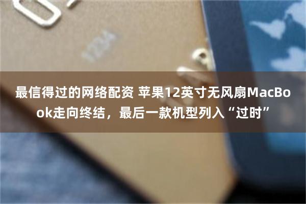 最信得过的网络配资 苹果12英寸无风扇MacBook走向终结，最后一款机型列入“过时”
