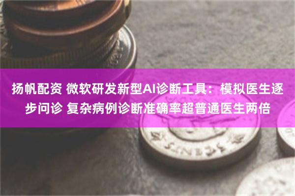 扬帆配资 微软研发新型AI诊断工具：模拟医生逐步问诊 复杂病例诊断准确率超普通医生两倍