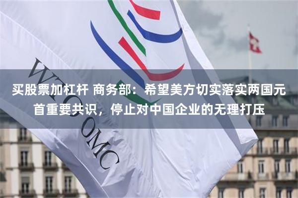 买股票加杠杆 商务部：希望美方切实落实两国元首重要共识，停止对中国企业的无理打压