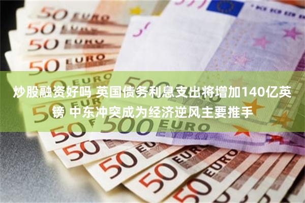 炒股融资好吗 英国债务利息支出将增加140亿英镑 中东冲突成为经济逆风主要推手